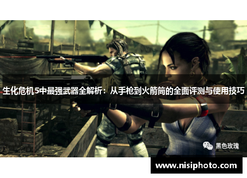 生化危机5中最强武器全解析：从手枪到火箭筒的全面评测与使用技巧